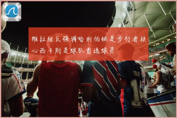 维拉纽瓦强调哈利伯顿是步行者核心西卡则是球队首选球员