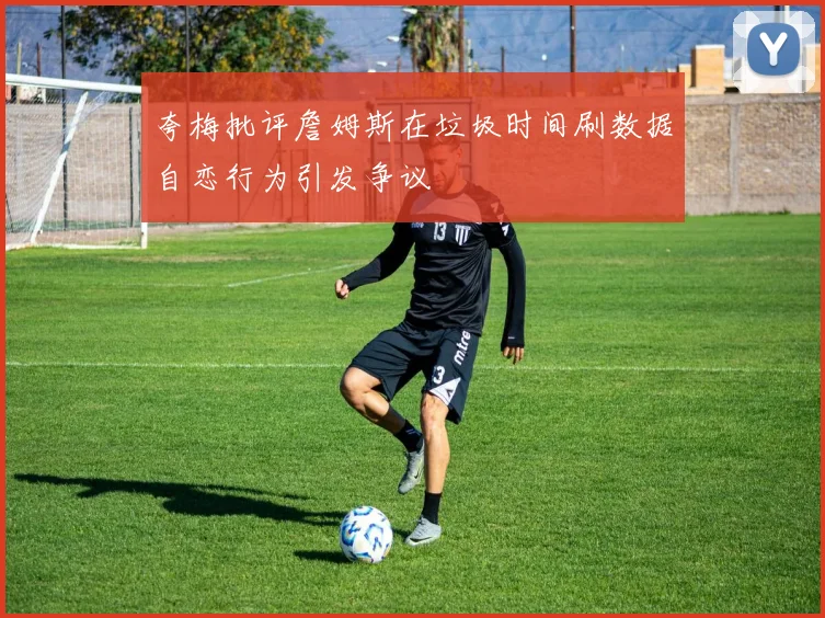 夸梅批评詹姆斯在垃圾时间刷数据自恋行为引发争议