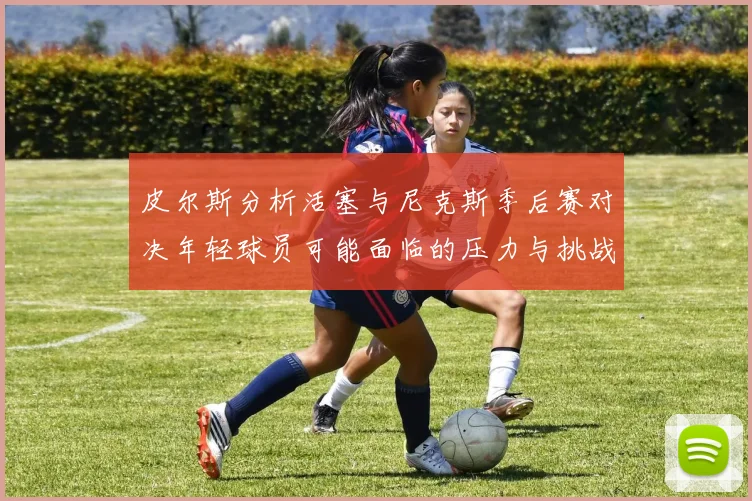 皮尔斯分析活塞与尼克斯季后赛对决年轻球员可能面临的压力与挑战