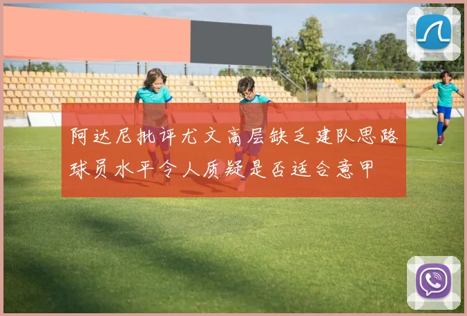 阿达尼批评尤文高层缺乏建队思路球员水平令人质疑是否适合意甲