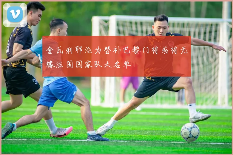 舍瓦利耶沦为替补巴黎门将或将无缘法国国家队大名单