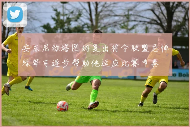 安东尼称塔图姆复出将令联盟忌惮绿军可逐步帮助他适应比赛节奏