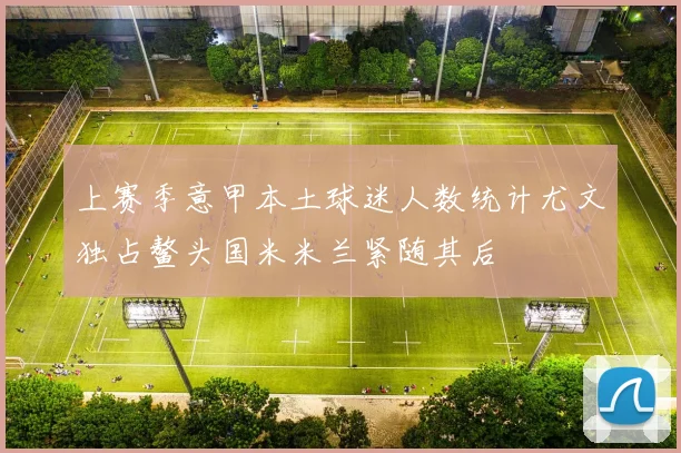 上赛季意甲本土球迷人数统计尤文独占鳌头国米米兰紧随其后