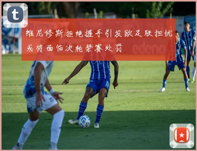 维尼修斯拒绝握手引发欧足联担忧或将面临次轮禁赛处罚
