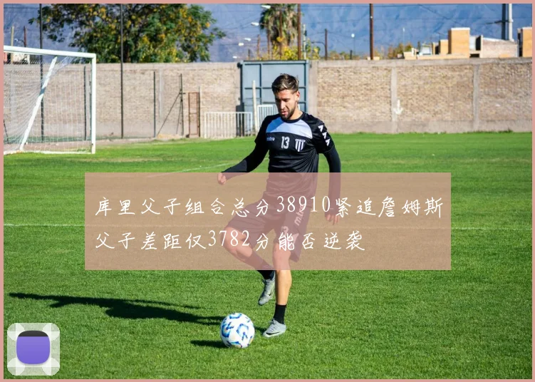 库里父子组合总分38910紧追詹姆斯父子差距仅3782分能否逆袭