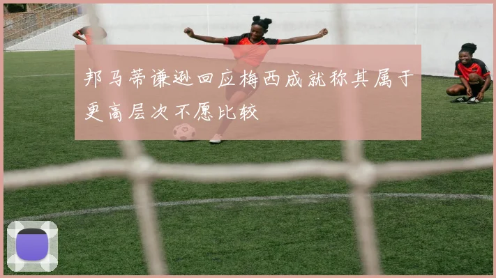 邦马蒂谦逊回应梅西成就称其属于更高层次不愿比较