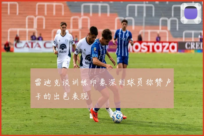 雷迪克谈训练印象深刻球员称赞卢卡的出色表现