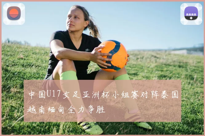 中国U17女足亚洲杯小组赛对阵泰国越南缅甸全力争胜