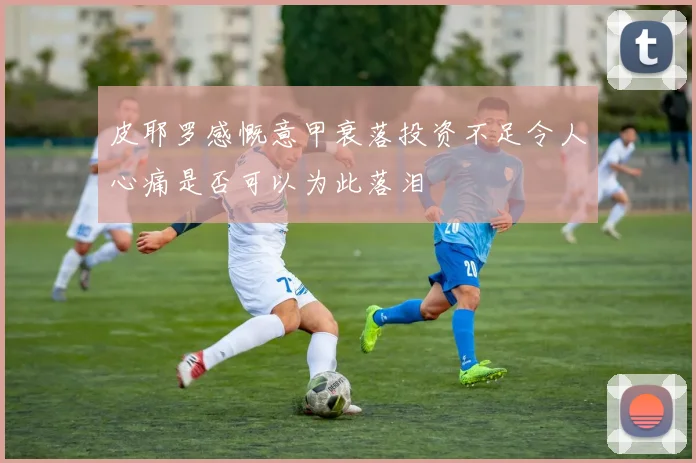 皮耶罗感慨意甲衰落投资不足令人心痛是否可以为此落泪