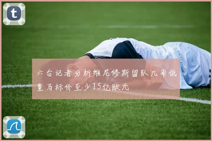 六台记者分析维尼修斯留队几率低皇马标价至少15亿欧元
